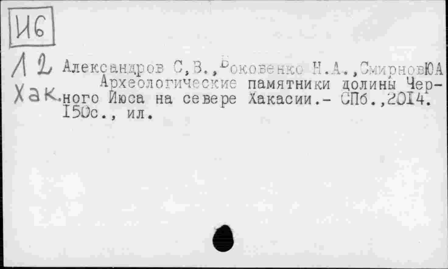 ﻿М Хак
Александров 0,3. »^оковенкс Н.А. ,С:<ирновЮА
Археологические памятники долины Мереного Йюса на севере Хакасии.- СПб.,^014. 150с., ил.